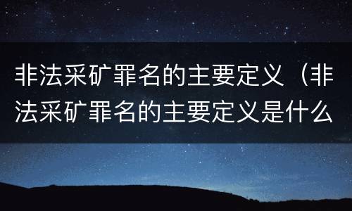非法采矿罪名的主要定义（非法采矿罪名的主要定义是什么）