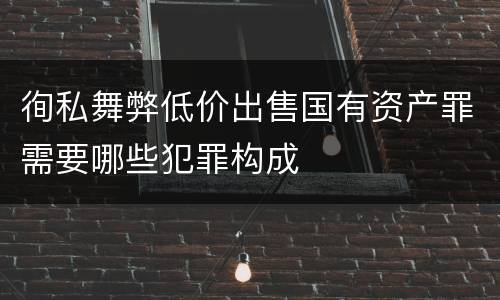 徇私舞弊低价出售国有资产罪需要哪些犯罪构成