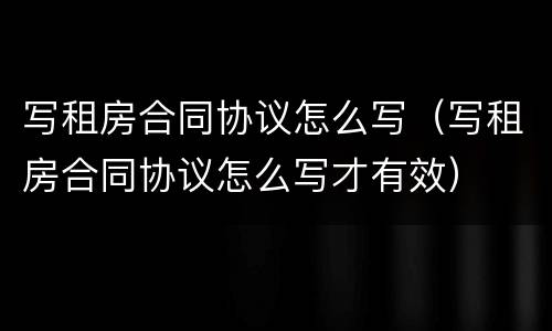 写租房合同协议怎么写（写租房合同协议怎么写才有效）