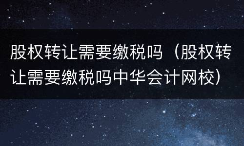 股权转让需要缴税吗（股权转让需要缴税吗中华会计网校）