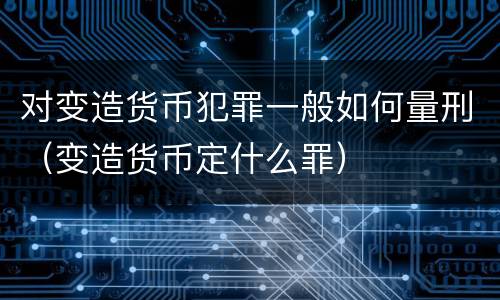 对变造货币犯罪一般如何量刑（变造货币定什么罪）