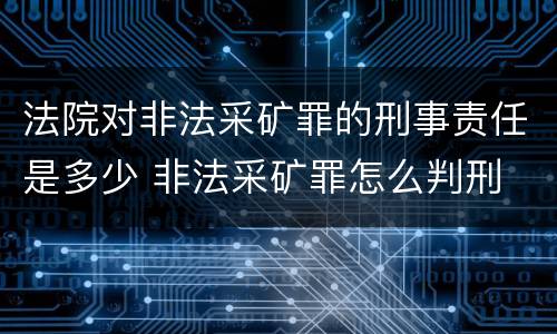 法院对非法采矿罪的刑事责任是多少 非法采矿罪怎么判刑