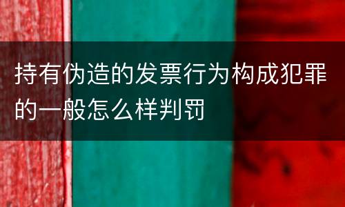 持有伪造的发票行为构成犯罪的一般怎么样判罚