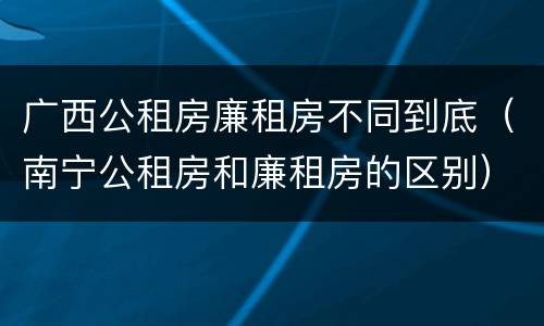 广西公租房廉租房不同到底（南宁公租房和廉租房的区别）