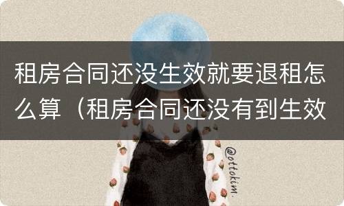 租房合同还没生效就要退租怎么算（租房合同还没有到生效日期 能退吗）