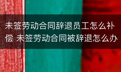 未签劳动合同辞退员工怎么补偿 未签劳动合同被辞退怎么办
