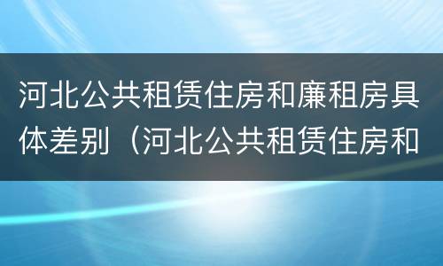 河北公共租赁住房和廉租房具体差别（河北公共租赁住房和廉租房具体差别是什么）