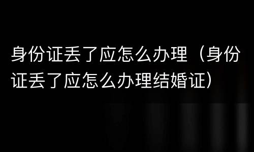 身份证丢了应怎么办理（身份证丢了应怎么办理结婚证）