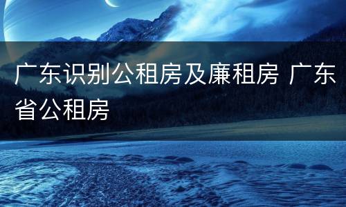 广东识别公租房及廉租房 广东省公租房