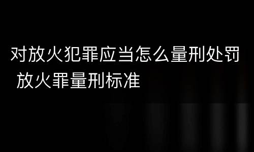 对放火犯罪应当怎么量刑处罚 放火罪量刑标准