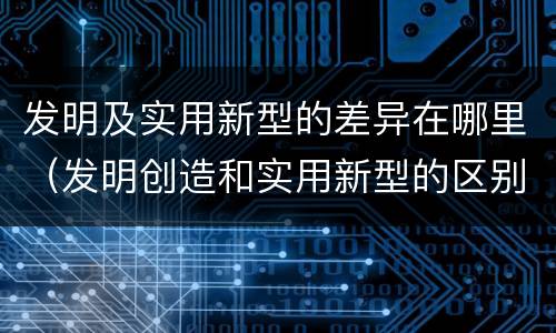 发明及实用新型的差异在哪里（发明创造和实用新型的区别）