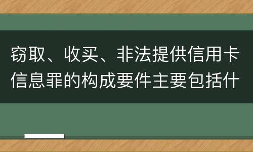 窃取、收买、非法提供信用卡信息罪的构成要件主要包括什么