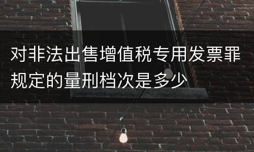对非法出售增值税专用发票罪规定的量刑档次是多少