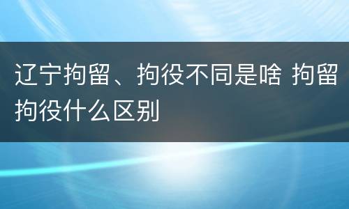 辽宁拘留、拘役不同是啥 拘留拘役什么区别