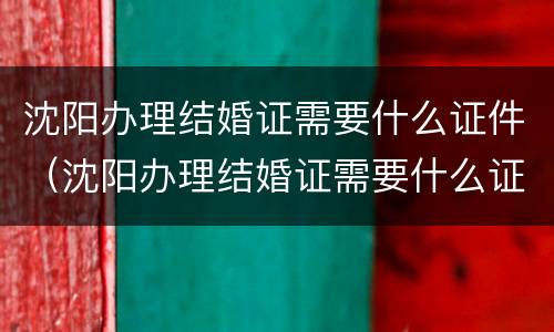 沈阳办理结婚证需要什么证件（沈阳办理结婚证需要什么证件和材料）