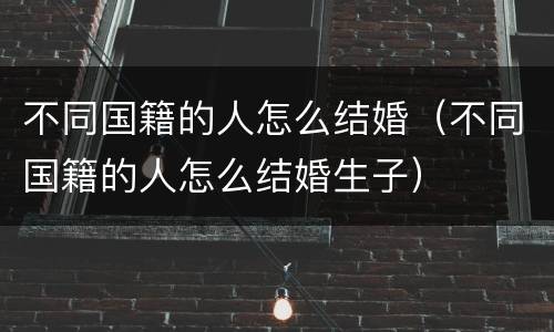 不同国籍的人怎么结婚（不同国籍的人怎么结婚生子）
