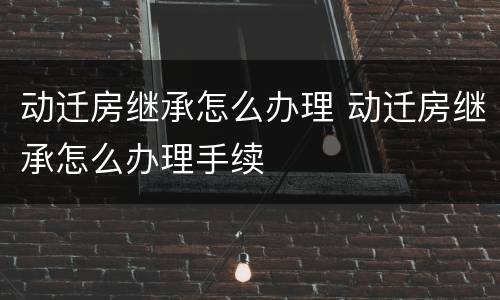 动迁房继承怎么办理 动迁房继承怎么办理手续