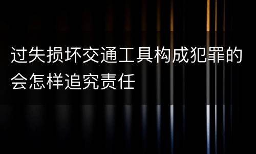 过失损坏交通工具构成犯罪的会怎样追究责任