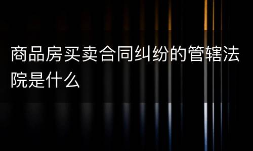 商品房买卖合同纠纷的管辖法院是什么