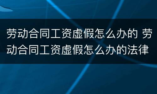 劳动合同工资虚假怎么办的 劳动合同工资虚假怎么办的法律依据