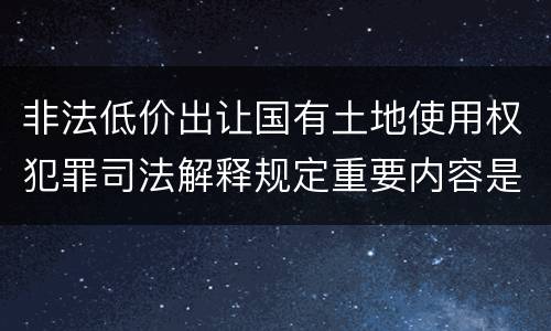 非法低价出让国有土地使用权犯罪司法解释规定重要内容是什么