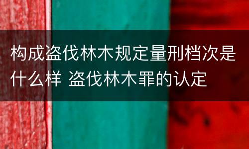 构成盗伐林木规定量刑档次是什么样 盗伐林木罪的认定