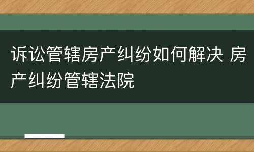 诉讼管辖房产纠纷如何解决 房产纠纷管辖法院