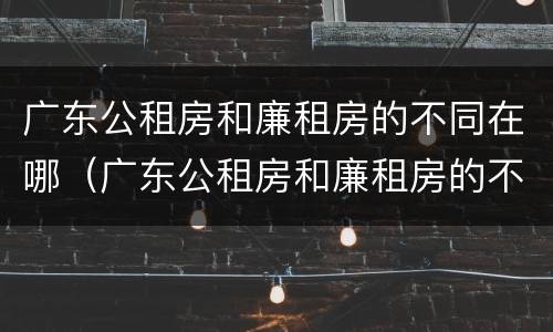 广东公租房和廉租房的不同在哪（广东公租房和廉租房的不同在哪里）