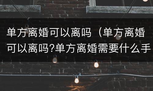 单方离婚可以离吗（单方离婚可以离吗?单方离婚需要什么手续）