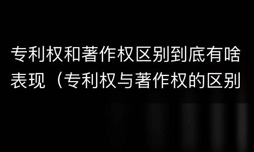 专利权和著作权区别到底有啥表现（专利权与著作权的区别）