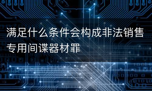 满足什么条件会构成非法销售专用间谍器材罪