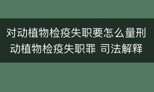 对动植物检疫失职要怎么量刑 动植物检疫失职罪 司法解释