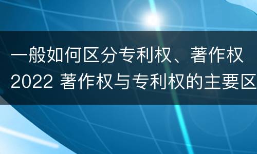 一般如何区分专利权、著作权2022 著作权与专利权的主要区别