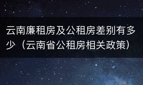 云南廉租房及公租房差别有多少（云南省公租房相关政策）