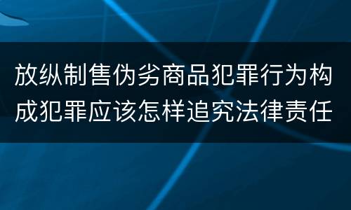 放纵制售伪劣商品犯罪行为构成犯罪应该怎样追究法律责任