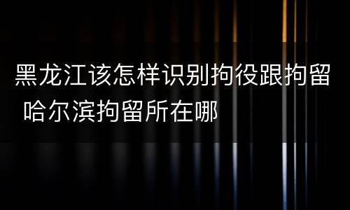 黑龙江该怎样识别拘役跟拘留 哈尔滨拘留所在哪