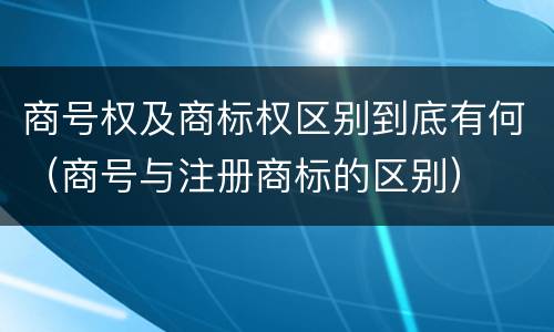 商号权及商标权区别到底有何（商号与注册商标的区别）