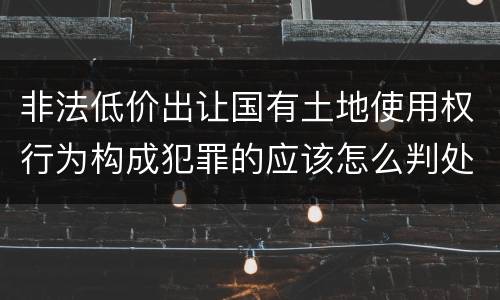 非法低价出让国有土地使用权行为构成犯罪的应该怎么判处