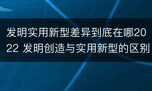 发明实用新型差异到底在哪2022 发明创造与实用新型的区别