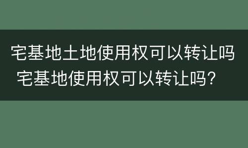 宅基地土地使用权可以转让吗 宅基地使用权可以转让吗?