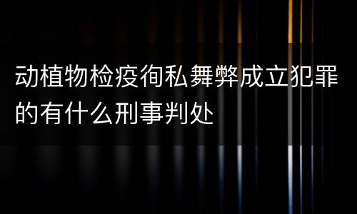 动植物检疫徇私舞弊成立犯罪的有什么刑事判处