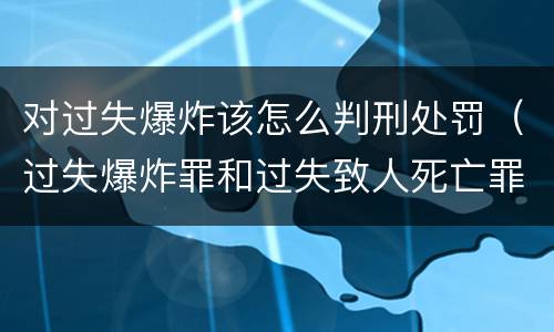 对过失爆炸该怎么判刑处罚（过失爆炸罪和过失致人死亡罪）
