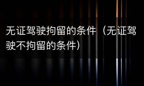 无证驾驶拘留的条件（无证驾驶不拘留的条件）
