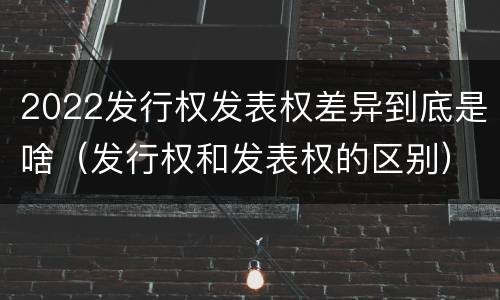 2022发行权发表权差异到底是啥（发行权和发表权的区别）