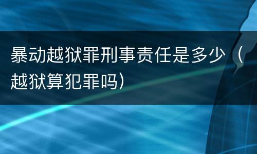 暴动越狱罪刑事责任是多少（越狱算犯罪吗）