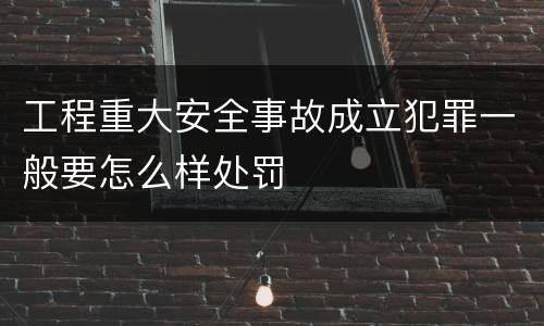 工程重大安全事故成立犯罪一般要怎么样处罚