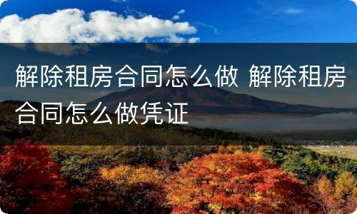 解除租房合同怎么做 解除租房合同怎么做凭证