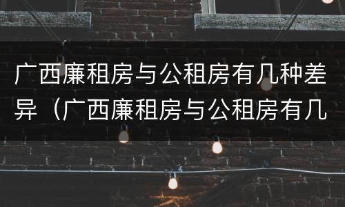 广西廉租房与公租房有几种差异（广西廉租房与公租房有几种差异呢）