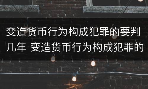 变造货币行为构成犯罪的要判几年 变造货币行为构成犯罪的要判几年以上