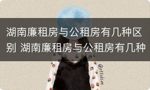 湖南廉租房与公租房有几种区别 湖南廉租房与公租房有几种区别在哪里
